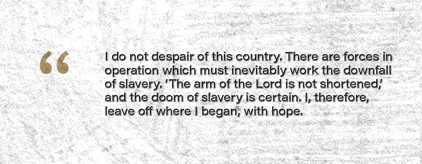 I do not despair of this country. There are forces in operation which must inevitably work the downfall of slavery. ‘The arm of the Lord is not shortened,’ and the doom of slavery is certain. I, therefore, leave off where I began, with hope.