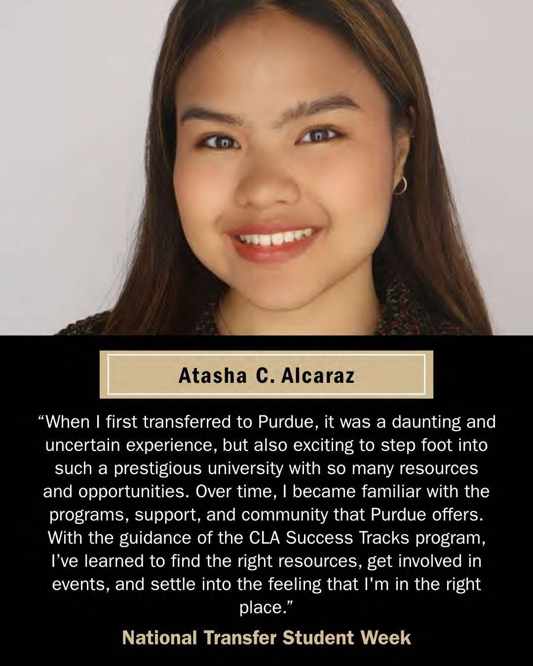 Astasha C. Alcaraz, Transfer student. "When I first transferred to Purdue, it was a daunting and uncertian experience, but also exciting to step foot into such a prestigious university with so many resources and opportunities. Over time, I became familiar with the programs, support, and community that Purdue offers. With the guidance of the CLA Success Tracks program, I've learned to find the right resources, get involved in events, and settle into the feeling that I'm in the right place."