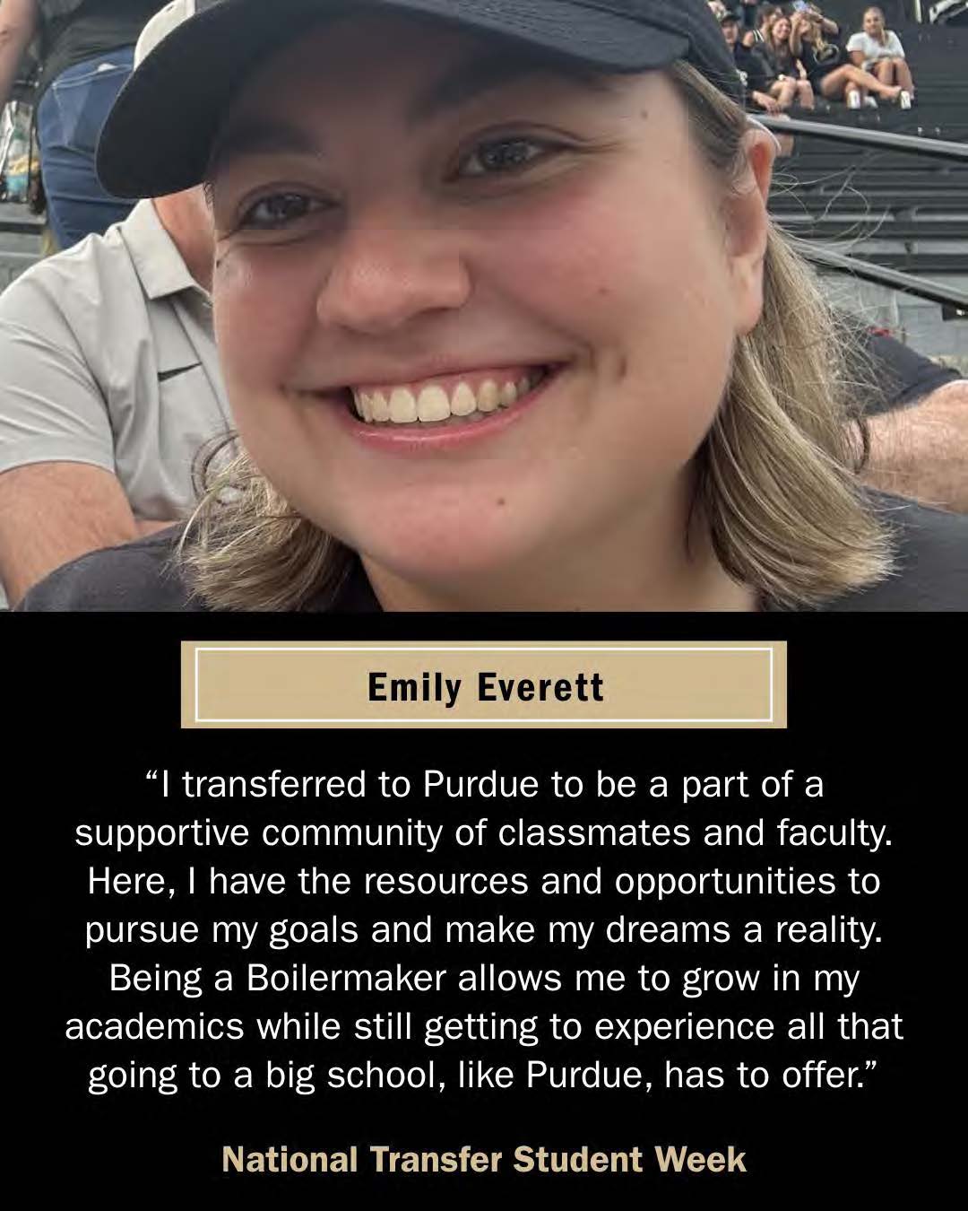 Emily Everrett, Transfer Student. "I transferred to Purdue to be a part of a supportive community of classmates and faculty. Here, I have the resources and opportunities to pursue my goals and make my dreams a reality. Being a boilermaker allows me to grow in my academics while still getting to experience all that going to a big school, like Purdue, has to offer."