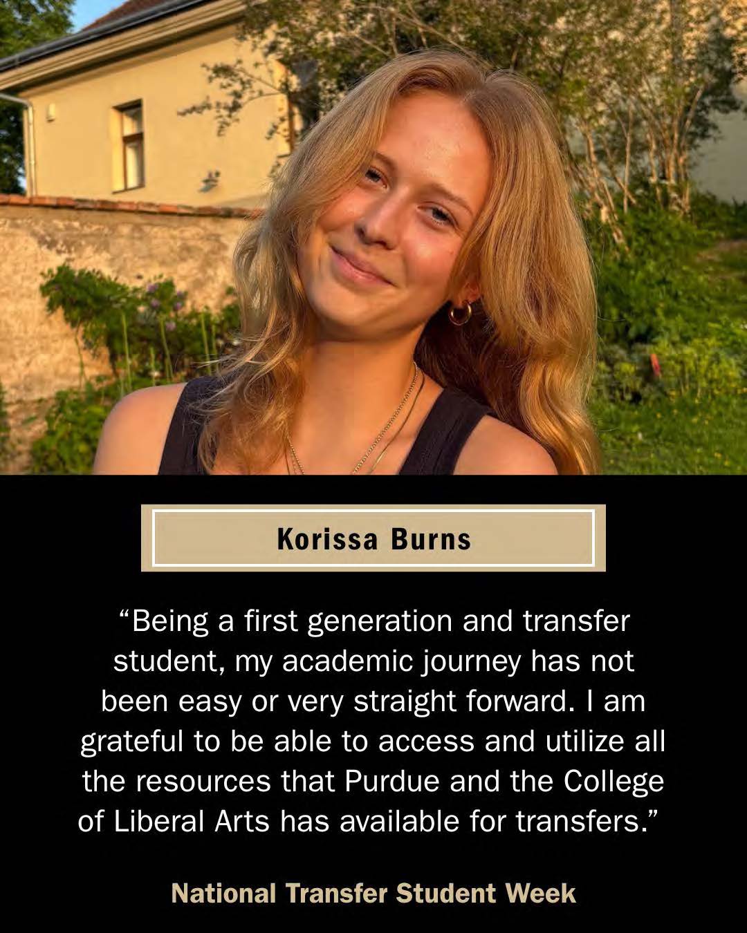 Korissa Burns, transfer student. "Being a first generation and transfer student, my academic journey has not been easy or very straight forward. I am grateful to be able to access and utilize all the resources that Purdue and the College of Liberal Arts has available for transfers."