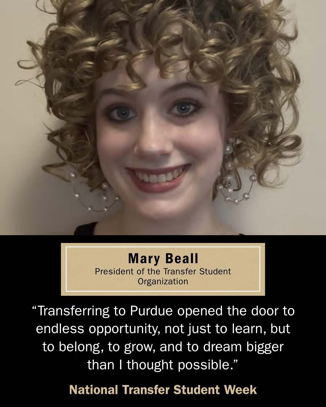 Mary Beall, Transfer Student. "Transferring to Purdue opened the door to endlses opportunity, not just to learn, but to belong, to grow and to dream bigger than I thought possible."