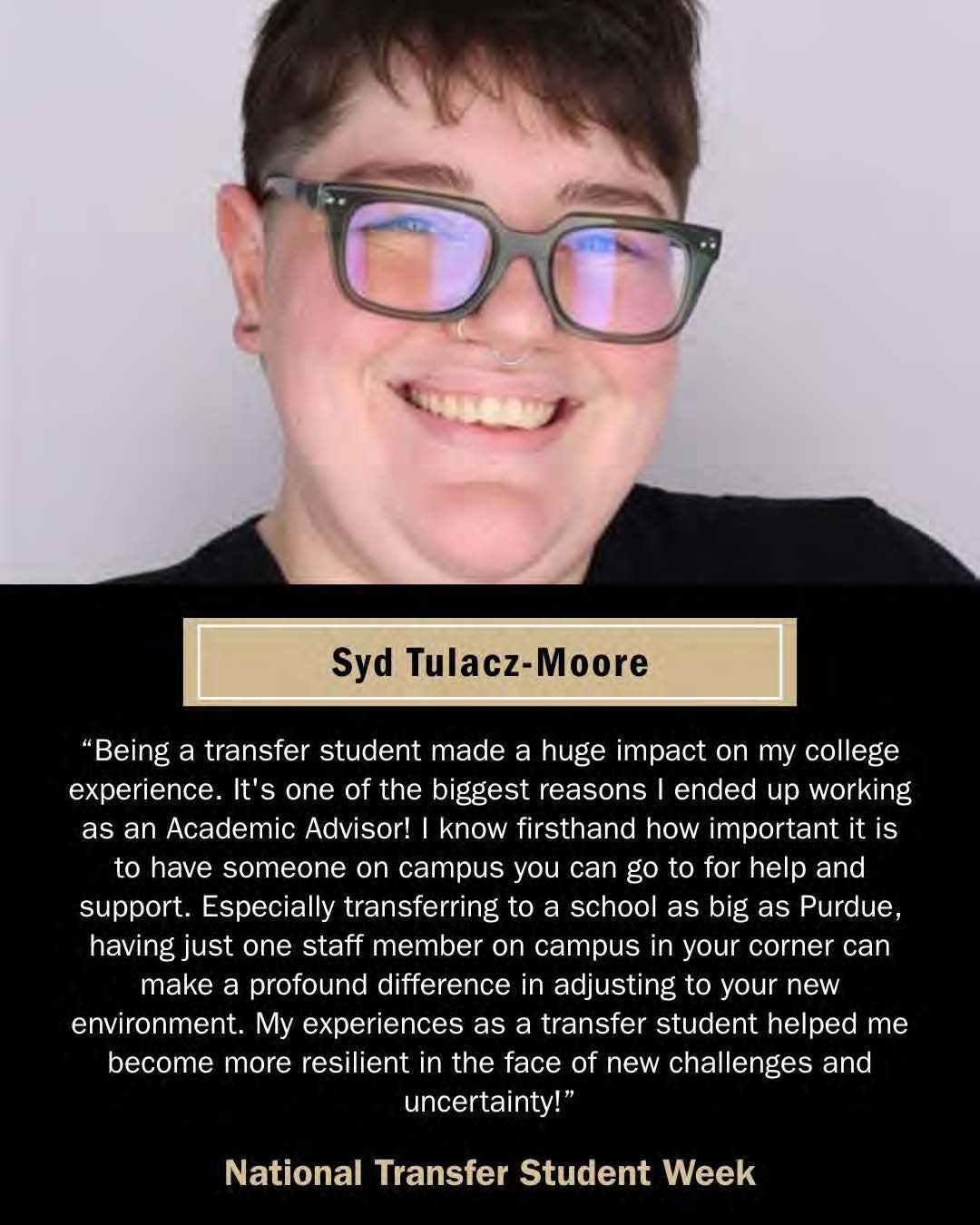 Syd Moore, CLA Academic Advisor. "Being a transfer student made a huge impact on my college experience. It's one of the biggest reasons I ended up working as an Academic Advisor! I know firsthand how important it is to have someone on campus you can go to for help and support. Especially transferring to a school as big as Purdue, having just one staff member on campus in your corner can make a profound difference in adjusting to your new environment. My experiences as a transfer student helped me become more resilient in the face of new challenges and uncertainty!"