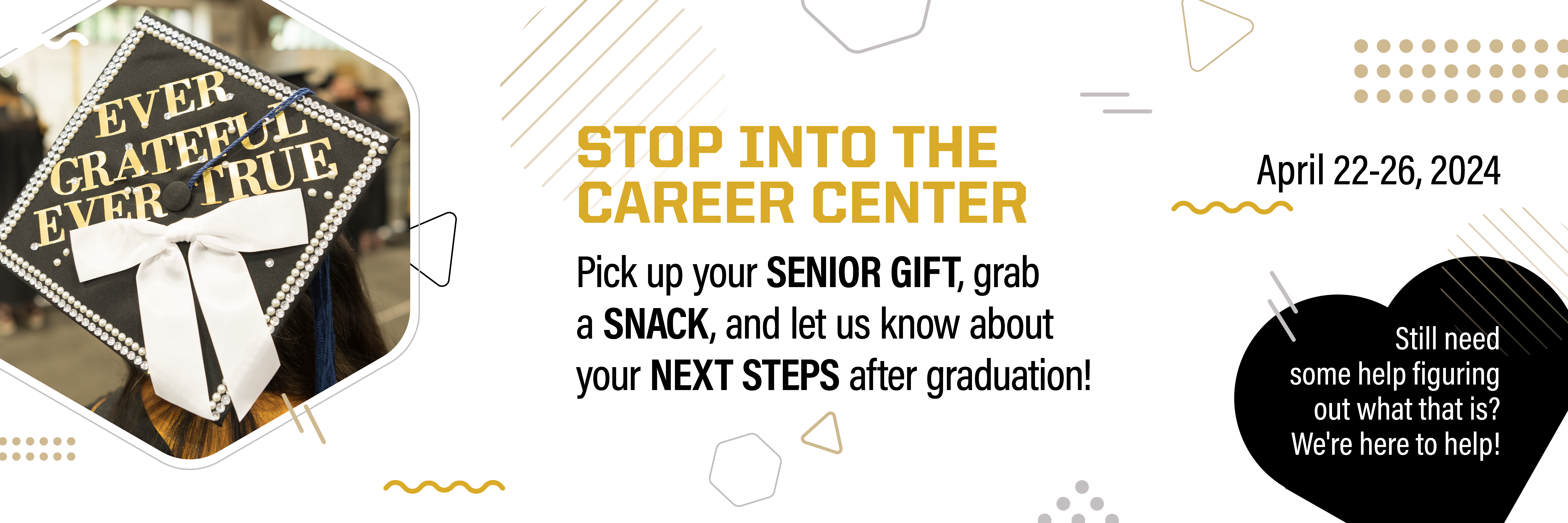 Stop into the Career Center. Pick up your senior gift, grab a snack, and let us know about your next steps after graduation! April 22-26, 2024.